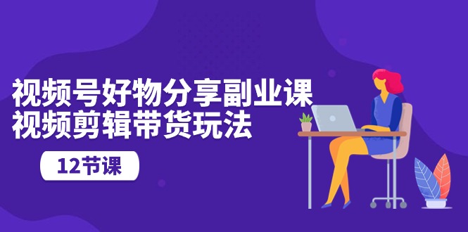 视频号好物分享副业课，视频剪辑带货玩法（12节课）-软件百科